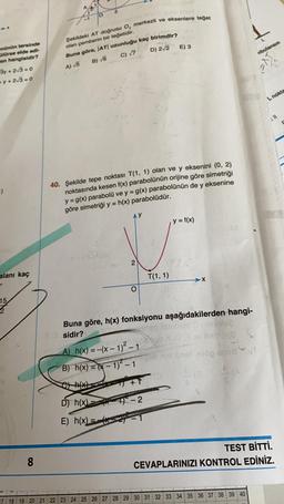 Şekildeki AT dogrusu O, merkezli ve eksenlere toget
E) 3
olan pemberin bir tegetidir.
Buna göre, |AT| uzunluğu kaç birimdir?
D) 2/2
Abulansın
C) 7
B) 6
nünün tersinde
Olürse elde edi-
en hangisidir?
3y + 2/3 = 0
+y+2√3=0
A) 5
L nokte
411
1)
40. Şekilde tepe noktası T(1, 1) olan ve y eksenini (0, 2)
noktasında kesen f(x) parabolünün orijine göre simetriği
y = g(x) parabolü ve y = g(x) parabolünün de y eksenine
göre simetriği y = h(x) parabolüdür.
y = f(x)
DE COA
2
alanı kaç
T(1,1)
O
15
2
Buna göre, h(x) fonksiyonu aşağıdakilerden hangi-
3.3 sidir?
mga iselom obves
2bogvlcero
A) h(x) = -(x - 1)2 - 1
B) h(x) = (x - 1) - 1 bras erop en
+1
18
(*)
D) h(x)
19-2
E) h(x) = -52)
8
8
TEST BİTTİ.
CEVAPLARINIZI KONTROL EDİNİZ.
17 18 19 20 21 22 23 24 25 26 27 28 29 30 31 32 33 34 35 36 37 38 39 40
