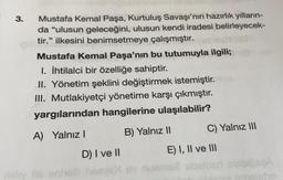 3.
Mustafa Kemal Paşa, Kurtuluş Savaşı'nın hazırlık yılların-
da "ulusun geleceğini, ulusun kendi iradesi belirleyecek-
tir.” ilkesini benimsetmeye çalışmıştır.
Mustafa Kemal Paşa'nın bu tutumuyla ilgili;
1. İhtilalci bir özelliğe sahiptir.
II. Yönetim şeklini değiştirmek istemiştir.
III. Mutlakiyetçi yönetime karşı çıkmıştır.
yargılarından hangilerine ulaşılabilir?
A) Yalnız
B) Yalnız II C) Yalnız III
D) I ve II
E) I, II ve III
all this one nove owem absthed SEA