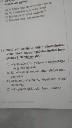 12. AS
tamlaması yoktur?
A) Sokağın başında amcasının evi var.
B) "Al Yazmalim" çok iyi bir filmdi.
C) Bunca parayı nasil kaybettin?
D) Elindeki fırsatı kaçırmamalısın.
13. "Kötü söz sahibine aittir." cümlesindeki
sifatin türce özdeşi aşağıdakilerden han-
