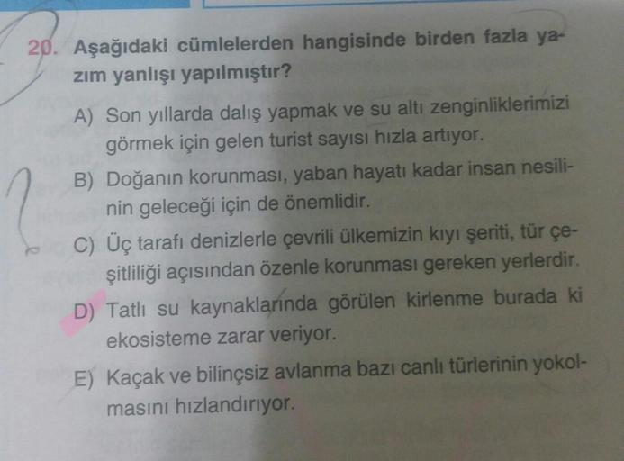 20. Aşağıdaki cümlelerden hangisinde birden fazla ya-
zim yanlışı yapılmıştır?
A) Son yıllarda dalış yapmak ve su altı zenginliklerimizi
görmek için gelen turist sayısı hızla artıyor.
B) Doğanın korunması, yaban hayatı kadar insan nesili-
nin geleceği için