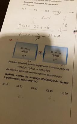 dri gazin
klik 273 °C'ye çıkarılıyor.
Buna göre ideal piston nerede durur?
(H=1 g/mol)
AR
BL
M
E) N
end
12
4
2
P5o= 22,4o6
3 g
g
mol
eis
Yayın
poyo
m. 22, Gok
42.
80 cm Hg
NH3(g)
7-8
60 cm Hg
H2S(9)
VT
VT
2m
Şekildeki sistemde sicaklik değişmeden musluk açıldığında
2NH3(g) +H2S(g) → (NH4)2S(k)
denklemine göre tam verimle tepkime gerçekleşiyor.
Tepkime sonrası ilk sıcaklığa dönüldüğünde kaptaki
toplam basınç kaç cmHg'dir?
A) 10
B) 20
C) 30
D) 40
E) 50
W
6