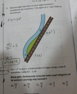 YAYINLARI
Birbirine teget olan dere ve yolun teğet kenarlarını
modellemek için sırasıyla y = f(x) eğrisi ve y = g(x) doğrusu
tanımlanıyor.
f'(x)=3x²
B
da?)
-3
2-1
A
HE32-3
12-32-2
ne-2 f(x) = x® ve g(x) = y fonksiyonlarının teğet olduğu nokta B
kesiştikleri nokta A(1, 1) dir.
Buna göre, fonksiyonlar arasında kalan yeşil bölgenin yol
ile sinirinin uzunluğu kaç birimdir?
5
D)
15
2
A)
15
4
15
8
E)
B)
C)
2