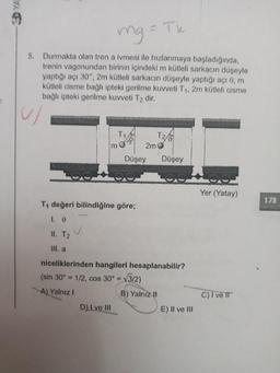 - Tk
mg
5. Durmakta olan tren a ivmesi ile hızlanmaya başladığında,
trenin vagonundan birinin içindeki m kütleli sarkacın düşeyle
yaptığı açı 30°, 2m kütleli sarkacın düşeyle yaptığı açı 0, m
kütleli cisme bağlı ipteki gerilme kuvveti T1, 2m kütleli cisme
bağlı ipteki gerilme kuvveti T2 dir.
u
T1
2m o
mo 30
Düşey
Düşey
Yer (Yatay)
179
T4 değeri bilindiğine göre;
I.
v
II. T2
III. a
niceliklerinden hangileri hesaplanabilir?
(sin 30º = 1/2, cos 30º = V3/2)
A) Yalnız!
B) Yalnız II
C) I ve IT
D) I ve III
E) II ve III