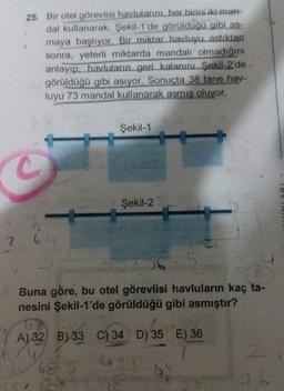 25. Bir otel görevlisi havlularını, her birini iki man-
dal kullanarak, Şekil-1'de görüldüğü gibi as-
maya başlıyor. Bir miktar havluyu astiktan
sonra, yeterli miktarda mandalı olmadığını
anlayıp. havluların geri kalanını Şekil-2'de
görüldüğü gibi asıyor. Sonuçta 38 tane hav-
luyu 73 mandal kullanarak asmış oluyor.
Şekil-1
Şekil-2
2.
ob
Buna göre, bu otel görevlisi havluların kaç ta-
nesini Şekil-1'de görüldüğü gibi asmıştır?
A) 32 B) 33 C) 34 D) 35 E) 36
