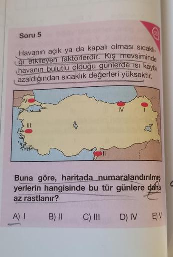 Soru 5
Havanın açık ya da kapalı olması sicaklı-
Cği etkileyen faktörlerdir. Kış mevsiminde
havanın bulutlu olduğu günlerde ısı kaybı
azaldığından sıcaklık değerleri yüksektir.
IV
Buna göre, haritada numaralandırılmış
yerlerin hangisinde bu tür günlere dah