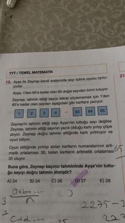 TYT / TEMEL MATEMATİK
21
19. Ayşe ile Zeynep kendi aralarında sayı tutma oyunu oynu-
yorlar.
Ayşe, 1'den 65'e kadar olan 65 doğal sayıdan birini tutuyor.
Zeynep, tahmin ettiği sayıyı tekrar söylememek için 1'den
65'e kadar olan sayıları aşağıdaki gibi kartlara yazıyor.
64
65
1
2
63
3
4
Zeynep'in tahmin ettiği sayı Ayşe'nin tuttuğu sayı değilse
Zeynep, tahmin ettiği sayının yazılı olduğu kartı yırtıp çöpe
atıyor. Zeynep doğru tahmin ettiğinde kartı yırtmıyor ve
oyun bitiyor.
Oyun bittiğinde yırtılıp atılan kartların numaralarının arit-
65.
metik ortalaması 30, kalan kartların aritmetik ortalaması
35 oluyor.
Buna göre, Zeynep kaçıncı tahmininde Ayşe'nin tuttu-
ğu sayıyı doğru tahmin etmiştir?
A) 24 B) 24
C) 26 D) 27 E) 28
Atbt in
3
2275-2
2
e
Ctdin