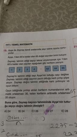 TYT / TEMEL MATEMATİK
21
19. Ayşe ile Zeynep kendi aralarında sayı tutma oyunu oynu-
yorlar.
Ayşe, 1'den 65'e kadar olan 65 doğal sayıdan birini tutuyor.
Zeynep, tahmin ettiği sayıyı tekrar söylememek için 1'den
65'e kadar olan sayıları aşağıdaki gibi kartlara yazıyor.
64
65
1
2
63
3
4
Zeynep'in tahmin ettiği sayı Ayşe'nin tuttuğu sayı değilse
Zeynep, tahmin ettiği sayının yazılı olduğu kartı yırtıp çöpe
atıyor. Zeynep doğru tahmin ettiğinde kartı yırtmıyor ve
oyun bitiyor.
Oyun bittiğinde yırtılıp atılan kartların numaralarının arit-
65.
metik ortalaması 30, kalan kartların aritmetik ortalaması
35 oluyor.
Buna göre, Zeynep kaçıncı tahmininde Ayşe'nin tuttu-
ğu sayıyı doğru tahmin etmiştir?
A) 24 B) 24
C) 26 D) 27 E) 28
Atbt in
3
2275-2
2
e
Ctdin
