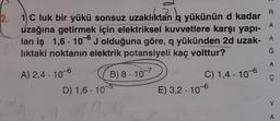 R
2.
A
1 C luk bir yükü sonsuz uzaklıktan q yükünün d kadar
uzağına getirmek için elektriksel kuvvetlere karşı yapı-
lan iş 1,6 - 10J olduğuna göre, q yükünden 2d uzak- A
liktaki noktanın elektrik potansiyeli kaç volttur?
Ğ
A
A) 2,4 . 10-6
B) 8. 10-7
D) 1,6 . 10-5
C) 1,4 . 10-6
E) 3,2 . 10-6
Y
19
A