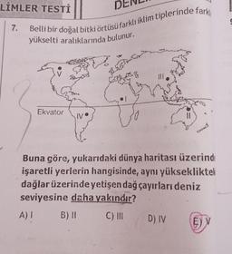 LİMLER TESTİ ||
7.
Belli bir doğal bitki örtüsü farklı iklim tiplerinde farklı
yükselti aralıklarında bulunur.
Ekvator
IV
Buna göre, yukarıdaki dünya haritası üzerinde
işaretli yerlerin hangisinde, aynı yüksekliktek
dağlar üzerinde yetişen dağ çayırları deniz
seviyesine daha yakındır?
A)
B) II
C) III
D) IV
E) V