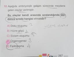 12. Aşağıda embriyolojik gelişim sürecinde meydana
gelen olaylar verilmiştir.
Bu olaylar kendi arasında sıralandığında dör-
düncü sırada hangisi olmalıdır?
Hece doku
A) Doku oluşumu
B) Hücre göçü d.
C) Sistem oluşumu
D) Organogenez 3
6) Farklılaşma 4
267
