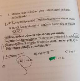 1. Milletin bağımsızlığını, yine milletin azmi ve kararı
4.
kurtaracaktır.
H. Kuvayımilliyeyi etkin, milli iradeyi-hakim kılmak esastır.
III. Büyük Millet Meclisi'nin üstünde hiçbir güç ve kuvvet
6
yoktur.
Milli Mücadele Dönemi'nde alınan yukarıdaki
kararlardan hangilerinin “Cumhuriyet yönetiminin ruhu milli
iradeyi egemen kilmak)anlayışında yatar." anlayışı ile aynı
doğrultuda olduğu suvunulabilir?
C) I ve 11
B) Yalnız III
A)
Yalnız?
E) I, II ve III
D) II ve II
