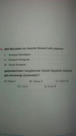 34. Milli Mücadele'nin Hazırlık Dönemi'nde yaşanan;
I. Amasya Genelgesi,
II. Erzurum Kongresi,
III. Sivas Kongresi
gelişmelerinden hangilerinde Temsil Heyetinin hükümet
gibi davrandığı söylenebilir?
A) Yalnız
B) Yalnız 11
C) Yalnız III
E) II ve III
D) I ve II