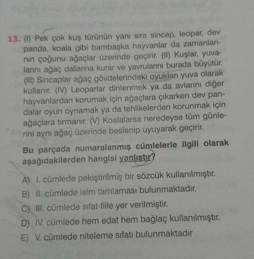 13. (1) Pek çok kuş türünün yanı sıra sincap, leopar, dev
panda, koala gibi bambaşka hayvanlar da zamanlar-
nin çoğunu ağaçlar üzerinde geçirir. (II) Kuşlar, yuva-
larını ağaç dallarına kurar ve yavrularını burada büyütür.
(III) Sincaplar ağaç gövdelerinde