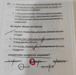 27. • Orhan Bey Dönemi'nde, Karesioğulları Beyliği'nde-
ki iç karışıklıklardan yararlanılarak bu beylik Os-
manlı Devleti'ne katılmıştır.
• I. Murat Dönemi'nde, Germiyanoğullar topraklari-
nin bir bölümü çeyiz. Hamitoğulları, topraklarının
bir bölümü de satın alma yoluyla Osmanlı Devleti'ne
bağlanmıştır.
Bu bilgiler dikkate alındığında;
Osmanlı Devleti Batı yönündeki fetihlere öncelik
vermiştir.
II. Anadolu'daki Türk siyasi birliğini sağlama yolunda
önemli adımlar atılmıştır.
III. Osmanlılar, Anadolu'nun Türkleşmesine öncülük
etmişlerdir.
birlidin
yargılarından hangilerine ulaşılabilir?
-A) vehizt
BLVIA H
ey
Cyrainiz IT
D) II ve III
sting
e III