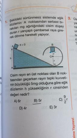 3. Üs
ya
na
1. Şekildeki sürtünmesiz sistemde eğik
düzlemin A noktasından serbest bi-
rakılan mg ağırlığındaki cisim düşey
duran r yarıçaplı çembersel raya gire-
rek dönme hareketi yapiyor.
uc
ni
r
T
= 0
B
O
h
hok
ik
Cisim rayın en üst noktası olan B nok-
tasından geçerken rayın tepki kuvveti-
nin büyüklüğü 5mg olduğuna göre eğik
düzlemin h yüksekliğinin r cinsinden
değeri nedir?
9
ASC A) br
B) 5r
4
C)
oin
D) 4r
E) 3r
alme Yayınevi
