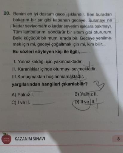 20. Benim en iyi dostum gece işıklandır. Ben buradan
bakarım bir sır gibi kapanan geceye. Susmayi ne
kadar seviyorsam o kadar severim işıklara bakmayı.
Tüm lambalarımı söndürür bir sitem gibi otururum.
Belki küçücük bir mum, arada bir. Geceye yenilme-
mek 