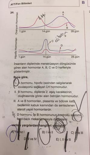 B
AYT/Fen Bilimleri
34.
AH
B
1.gün
14.gün
28.gün
Hipofiz Hormonlari Ovaryum Hormonları
ostugan
1.gün
14.gün
28.gün
İnsanların dişilerinde menstrüasyon döngüsünde
görev alan hormonlar A, B, C ve D harfleriyle
gösterilmiştir.
Buna göre,
1. A hormonu, hipofiz