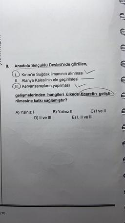 8.
Anadolu Selçuklu Devleti'nde görülen,
1. Kırım'ın Suğdak limanının alınması
II. Alanya Kalesi'nin ele geçirilmesi
III. Kervansarayların yapılması
gelişmelerinden hangileri ülkede ticaretin gelişti-
rilmesine katkı sağlamıştır?
A) Yalnız !
D) II ve III
B) Yalnız II
C) I ve II
E) I, II ve III
216