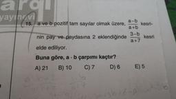 9
yayınevi
15. a ve b pozitif tam sayılar olmak üzere,
a-b
kesri-
a+b
nin pay ve paydasına 2 eklendiğinde
3-b
kesri
a+7
elde ediliyor.
Buna göre, a . b çarpımı kaçtır?
A) 21 B) 10
C) 7
D) 6
E) 5
2
13616-