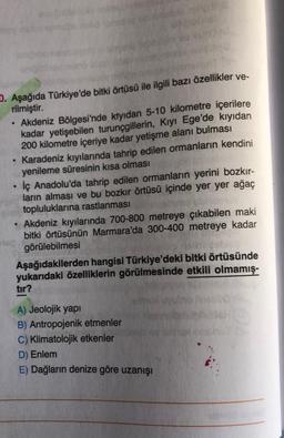 D. Aşağıda Türkiye'de bitki örtüsü ile ilgili bazı özellikler ve-
rilmiştir.
• Akdeniz Bölgesi'nde ktyidan 5-10 kilometre içerilere
kadar yetişebilen turunçgillerin, Kıyı Ege'de kıyıdan
200 kilometre içeriye kadar yetişme alanı bulması
• Karadeniz kıyılarında tahrip edilen ormanların kendini
yenileme süresinin kısa olması
İç Anadolu'da tahrip edilen ormanların yerini bozkır-
ların alması ve bu bozkır örtüsü içinde yer yer ağaç
topluluklarına rastlanması
• Akdeniz kıyılarında 700-800 metreye çıkabilen maki
bitki örtüsünün Marmara'da 300-400 metreye kadar
görülebilmesi
Aşağıdakilerden hangisi Türkiye'deki bitki örtüsünde
yukarıdaki özelliklerin görülmesinde etkili olmamış-
tir?
A) Jeolojik yapi
B) Antropojenik etmenler
C) Klimatolojik etkenler
D) Enlem
E) Dağların denize göre uzanışı
