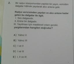 2.
Bir radyo istasyonundan yapılan bir yayın, vericiden
dalgalar hâlinde yayılarak alıcı antene gelir.
Radyo vericisinden yayılan ve alıcı antene kadar
gelen bu dalgalar ile ilgili,
I. Ses dalgasıdır.
II. Enine bir dalgadır.
III. Yayılması için maddesel ortam gerekir.
yargılarından hangileri doğrudur?
A) Yalnız 11
B) Yalnız III
C) I ve 11
D) I ve III
E) I, II ve III