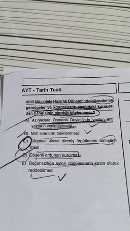 AYT - Tarih Testi
Milli Mücadele Hazırlık Dönemi'nde düzenlenen
genelgeler ve kongrelerde asağıdaki kararlar-
dan hangisinin alındığı söylenemez?
A) Azınlıklara Osmanlı Devleti'nde verilen imti-
yazların
verilmeyeceği
B) Milli sınırların belirlenmesi
Plkedeki ulusal direniş örgütlerinin birleştiril-
mesi
D) Düzenli ordunun kurulması
E) Bağımsızlığa aykırı düşüncelerin kesin olarak
reddedilmesi
