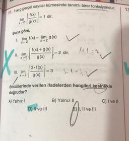13
11. f ve g gerçel sayılar kümesinde tanımlı birer fonksiyondur.
1 dir.
f(x)
lim
x-2 / g(x)
Buna göre,
1. lim f(x) = lim g(x)
X-2
X-2
1+1=2
V
f(x) + g(x)
= 2 dir.
g(x)
II. lim
X 72
3.f(x)
g(x)
III. lim
X-2
= 3
2, 1=3 ✓
öncüllerinde verilen ifadelerden hangileri kesinlikle
doğrudur?
A) Yalnız!
B) Yalnız II
C) I ve II
D) II ve III
E) I, II ve III