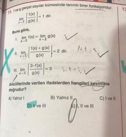 13
11. f ve g gerçel sayılar kümesinde tanımlı birer fonksiyondur.
1 dir.
f(x)
lim
x-2 / g(x)
Buna göre,
1. lim f(x) = lim g(x)
X-2
X-2
1+1=2
V
f(x) + g(x)
= 2 dir.
g(x)
II. lim
X 72
3.f(x)
g(x)
III. lim
X-2
= 3
2, 1=3 ✓
öncüllerinde verilen ifadelerden hangileri kesinlikle
doğrudur?
A) Yalnız!
B) Yalnız II
C) I ve II
D) II ve III
E) I, II ve III
