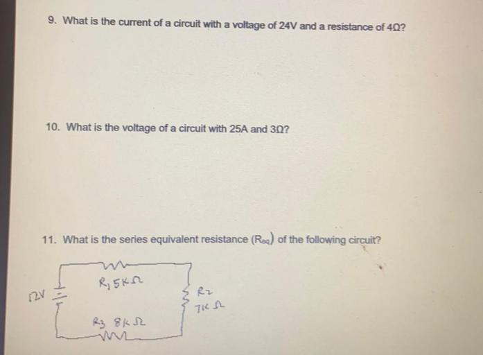 9. What is the current of a circuit with a voltage of 24V and a resistance of 40?
10. What is the voltage of a circuit with 25A and 3Q?
11. What is the series equivalent resistance (Roa) of the following circuit?
R, 5KM
Rz
12v
71n
kez 8KR