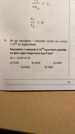 - 2
u93
al
93
8.
Bir ışık kaynağının 1 saniyede yaydığı ışık enerjisi
1.1020 eV değerindedir.
Kaynaktan 1 saniyede 5.10^9 tane foton yayıldığı-
na göre ışığın dalga boyu kaç Å dur?
(hc = 12400 eV Å)
A) 3100
B) 4000
C) 5000
D) 6200
E) 7000
15
