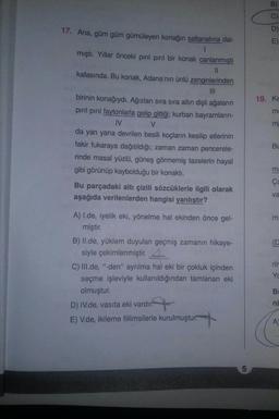 D
17. Ana, güm güm gümüleyen konağın saltanatına dal-
mıştı. Yillar önceki pırıl pırıl bir konak canlanmıştı
kafasında. Bu konak, Adana'nın ünlü zenginlerinden
19. Ke
m
m
birinin konağıydı. Ağızları sıra sıra altın dişli ağaların
pırıl pırıl faytonlarla gelip gittiği; kurban bayramların-
IV
V
da yan yana devrilen besili koçların kesilip etlerinin
fakir fukaraya dağıtıldığı; zaman zaman pencerele-
rinde masal yüzlü, güneş görmemiş tazelerin hayal
gibi görünüp kaybolduğu bir konakti.
Bu parçadaki altı çizili sözcüklerle ilgili olarak
aşağıda verilenlerden hangisi yanlıştır?
Bu
m
va
E
A) I.de, iyelik eki, yönelme hal ekinden önce gel-
miştir.
B) Il.de, yüklem duyulan geçmiş zamanın hikaye-
siyle çekimlenmiştir. 4.
C) III.de, "-den" ayrılma hal eki bir çokluk içinden
seçme işleviyle kullanıldığından tamlanan eki
olmuştur.
D) IV.de, vasıta eki vardır.
E) V.de, ikileme fiilimsilerle kurulmuştur.
Yc
B
ni
A
5
