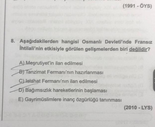 (1991 - OYS)
8. Aşağıdakilerden hangisi Osmanlı Devleti'nde Fransız
İhtilali'nin etkisiyle görülen gelişmelerden biri değildir?
A) Meşrutiyet'in ilan edilmesi
BT Tanzimat Fermanı'nın hazırlanması
C) Islahat Fermanı'nın ilan edilmesi
D) Bağımsızlık hareketl