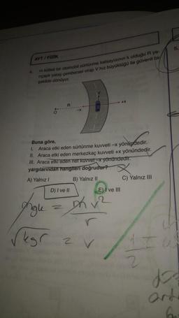 AYT / FIZIK
m kütlel bir otomobil sürtünme katsayısının k olduğu R ya-
nicaplı yatay çombersel virajı V hız büyüklüğü ile güvenli bir
şekilde dönüyor.
Buna göre,
I.
Araca etki eden sürtünme kuvveti - yönündedir.
II. Araca etki eden merkezkaç kuvveti +x yönündedir.
III. Araca etki eden ner kuvvet yönündedir.
yargılarından hangileri doğrudur?
A) Yalnız !
B) Yalnız II
C) Yalnız III
D) I ve II
E) I ve III
agle
M v2
egr av
anda
