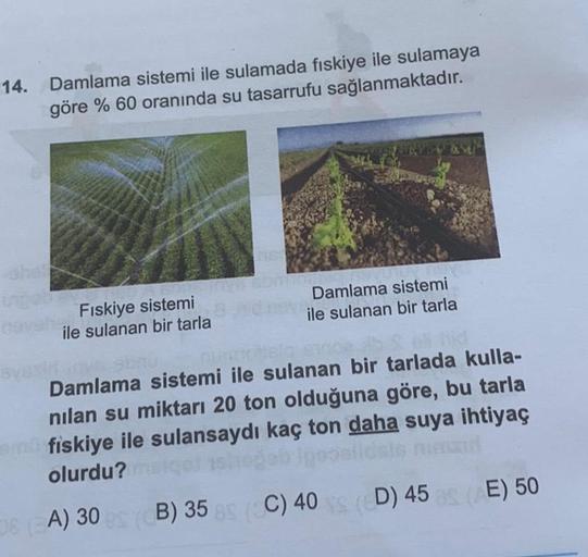 14.
Damlama sistemi ile sulamada fiskiye ile sulamaya
göre % 60 oranında su tasarrufu sağlanmaktadır.
Fıskiye sistemi
ile sulanan bir tarla
Damlama sistemi
ile sulanan bir tarla
Damlama sistemi ile sulanan bir tarlada kulla-
nilan su miktarı 20 ton olduğun