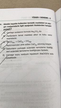 TÖDER / DENEME - 3
4. Günlük hayatta kullanılan
temizlik maddeleri ve yay-
gin malzemelerle ilgili aşağıdaki ifadelerden hangisi
yanlıştır?
A) Çamaşır sodasının formülü Na,coz tür.
Bj Parfümlerin temel maddesi alkol ve koku verici
esanslardır.
e CaCO3(k) -> Cao(k) +
tepkimesinden elde edilen Cao(k) sönmüş kireçtir.
Dr Sabunların yumuşak sulardaki temizleme özelliği,
sert sulardaki temizleme özelliğinden fazladır.
E) Çamaşır suyu, sodyum hipoklorit (NaCIO)'in sulu
çözeltisidir.
CO2(g)
Co
