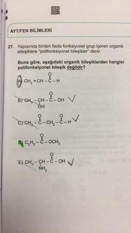 ORO
RE
AYT/FEN BİLİMLERİ
27. Yapısında birden fazla fonksiyonel grup içeren organik
bileşiklere “polifonksiyonel bileşikler" denir.
Buna göre, aşağıdaki organik bileşiklerden hangisi
polifonksiyonel bileşik değildir?
O
CH=CH –ẻ – H
X-OH
B) CHE - CH - C - OH
OH
C) CH2 - C - CH2 - C-H
D) CH - C - OCH
E) CH3 – CH - C -OH V
H-94-2-0
NH2