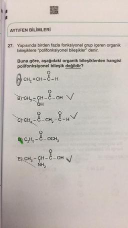 ORO
RE
AYT/FEN BİLİMLERİ
27. Yapısında birden fazla fonksiyonel grup içeren organik
bileşiklere “polifonksiyonel bileşikler" denir.
Buna göre, aşağıdaki organik bileşiklerden hangisi
polifonksiyonel bileşik değildir?
O
CH=CH –ẻ – H
X-OH
B) CHE - CH - C - OH
OH
C) CH2 - C - CH2 - C-H
D) CH - C - OCH
E) CH3 – CH - C -OH V
H-94-2-0
NH2
