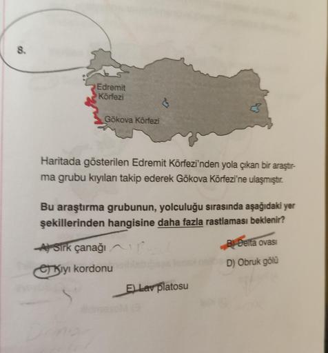 8.
Edremit
Körfezi
Gökova Körfezi
Haritada gösterilen Edremit Körfezi'nden yola çıkan bir araştır-
ma grubu kıyılan takip ederek Gökova Körfezi'ne ulaşmıştır
.
Bu araştırma grubunun, yolculuğu sırasında aşağıdaki yer
şekillerinden hangisine daha fazla rast