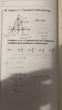 20. Aşağıda y = 4 - x parabolünün grafiği gösterilmiştir.
4
d
JODI = |CD|
Elaib)
Da
- 2
2
O
2
(-2,0) (a,b)
y = 4 - X2
u-6²-
b2=u
flon nax?
d doğrusu, y = 4 - x? parabolü ile A ve E noktalarında
kesiştiğine göre, E noktasının ordinatı kaçtır?
A) 3
B)
-
C)
D)
1 / 1
3
E)
alx+2)(x-2)
- 5 k-x2
- x2th
.(X+2) (x-a)=y
(x+2)(x+0) sy
2.(-a)=2
Al
