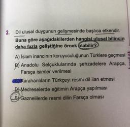 2. Dil ulusal duygunun gelişmesinde başlıca etkendir.
Buna göre aşağıdakilerden hangisi ulusal bilincin
daha fazla geliştiğine örnek olabilir?
A) İslam inancının koruyuculuğunun Türklere geçmesi
B) Anadolu Selçuklularında şehzadelere Arapça,
Farsça isimler verilmesi
C) Karahanlıların Türkçeyi resmi dil ilan etmesi
D) Medreselerde eğitimin Arapça yapılması
Ey Gaznelilerde resmi dilin Farsça olması
