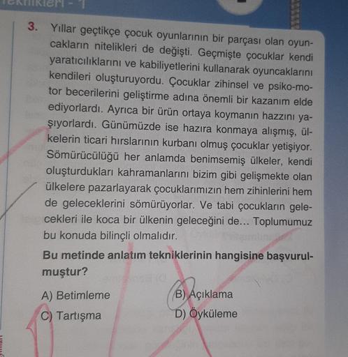 eri-
3. Yıllar geçtikçe çocuk oyunlarının bir parçası olan oyun-
cakların nitelikleri de değişti. Geçmişte çocuklar kendi
yaratıcılıklarını ve kabiliyetlerini kullanarak oyuncaklarını
kendileri oluşturuyordu. Çocuklar zihinsel ve psiko-mo-
tor becerilerini