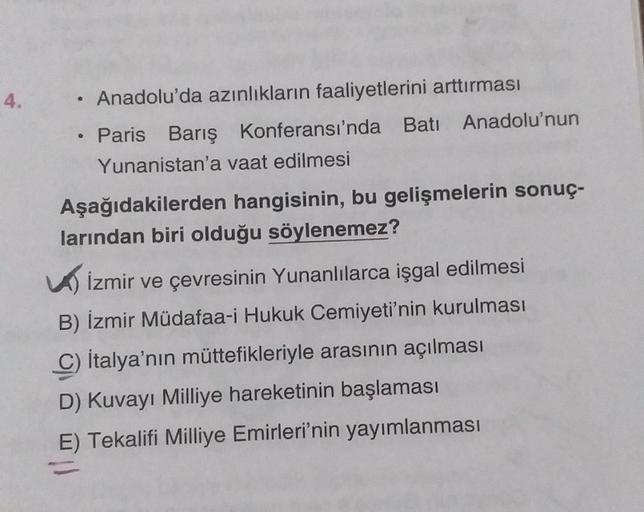 4.
Anadolu'da azınlıkların faaliyetlerini arttırması
Paris Barış Konferansı'nda Batı Anadolu'nun
Yunanistan'a vaat edilmesi
Aşağıdakilerden hangisinin, bu gelişmelerin sonuç-
larından biri olduğu söylenemez?
İzmir ve çevresinin Yunanlılarca işgal edilmesi
