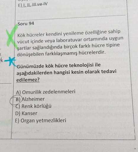 E) I, II, III ve IV
Soru 94
Kök hücreler kendini yenileme özelliğine sahip
vücut içinde veya laboratuvar ortamında uygun
şartlar sağlandığında birçok farklı hücre tipine
dönüşebilen farklılaşmamış hücrelerdir.
kt
Günümüzde kök hücre teknolojisi ile
aşağıda