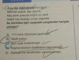 4
1. O zaman vasida aşkındı derdi
Mermeri oyardı, taşı delerdi
Kaç yanık yolcuya soğuk su verdi
Değdi kaç dudağa çoban çeşmesi
Bu dörtlükle ilgili aşağıdaki yargılardan hangisi
yanlıştır?
A) 11'li hece ölçüsüyle yazılmıştır.
B) Redif yoktur.
Tam uyak kullanılmıştır.
by Koşma türünün özelliklerini taşımaktadır
.
Kişileştirme sanatından yararlanılmıştır.