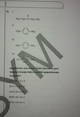 22.
1.
H
1
H3C-H2C-N-CH2-CH3
II.
O2N-
-NH2
III.
H3C
-NH2
IV.
CI-
NH
bileşiklerinin, sulu fazdalı bazlık derecesine göre
büyükten küçüğe doğru sıralanışı aşağıdakilerden
hangisidir?
A) I > III > IV > II
B) || >> I > IV
C) || > IV > I > | ||
D) III > IV> || > 1
E) IV > III > | > 1
