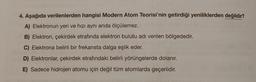 4. Aşağıda verilenlerden hangisi Modern Atom Teorisi'nin getirdiği yeniliklerden değildir?
A) Elektronun yeri ve hızı aynı anda ölçülemez.
B) Elektron, çekirdek etrafında elektron bulutu adı verilen bölgededir.
C) Elektrona belirli bir frekansta dalga eşlik eder.
D) Elektronlar, çekirdek etrafındaki belirli yörüngelerde dolanır.
E) Sadece hidrojen atomu için değil tüm atomlarda geçerlidir.
