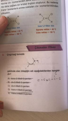 hacme cis- izomerlerden
nip daha sağlam bir kristal örgüsü oluşturur. Bu nedenle
trans- izomerlerin erime noktaları cis- izomerlerinkinden
yüksektir.
H
CI
H
H
c=c
C=C
CI
H
CI
cis-1,2-Diklor eten
Kaynama noktası = 60 °C
Erime noktası = -80 °C
trans-1,2-Dikl