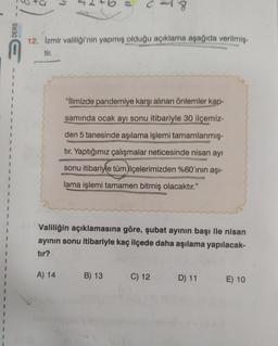 +
C-18
DERS
12. Izmir valiliği'nin yapmış olduğu açıklama aşağıda verilmis-
1
1
"İlimizde pandemiye karşı alınan önlemler kap-
1
1
samında ocak ayı sonu itibariyle 30 ilçemiz-
den 5 tanesinde aşılama işlemi tamamlanmış-
tır. Yaptığımız çalışmalar neticesinde nisan ayı
ROSUSDUSERTER
sonu itibariyle tüm ilçelerimizden %60'ının aşı-
1
lama işlemi tamamen bitmiş olacaktır."
Valiliğin açıklamasına göre, şubat ayının başı ile nisan
ayının sonu itibariyle kaç ilçede daha aşılama yapılacak-
tır?
A) 14
B) 13
C) 12
D) 11
E) 10
