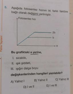 5.
Aşağıda fotosentez hızının iki farklı faktöre
bağlı olarak değişimi verilmiştir.
Fotosentez hizi
2b
ob
Palme Yayınevi
Bu grafikteki a yerine,
I. sıcaklık,
II. Işık şiddeti,
III. ışığın dalga boyu
değişkenlerinden hangileri yazılabilir?
B) Yalnız ||
C) Yalnız III
A) Yalnız!
D) I ve II
E) I ve III