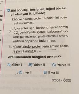 pu
da
13. Biri böcekçil beslenen, diğeri böcek-
çil olmayan iki bitkide;
X. hücre dışında protein sindiriminin ger-
çekleştirilmesi,
II. fotosentez için, karbonu işaretlenmiş
CO, verildiğinde, işaretli karbonun hüc-
rede sentezlenen proteinlerdeki amino
asitlerin hepsinde bulunması,
III. hücrelerinde, proteinlerin amino asitle-
re parçalanması
?
7
özelliklerinden hangileri ortaktır?
A) Yalnız !
By Yalnız II
C) Yalnız III
D) Ive 11
E) II ve III
(2004 - ÖSS)